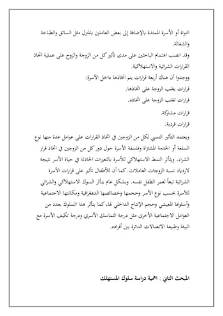 ‫الطباخة‬‫و‬ ‫السائق‬ ‫مثل‬ ‫ابملنزل‬ ‫العاملني‬ ‫بعض‬ ‫إىل‬ ‫ابإلضافة‬ ‫املمتدة‬ ‫األسرة‬ ‫أو‬ ‫اة‬‫و‬‫الن‬
‫الشغالة‬‫و‬
.
‫اختاذ‬ ‫عملية‬ ‫على‬ ‫الزوج‬‫و‬ ‫الزوجة‬ ‫من‬ ‫كل‬‫أتثري‬ ‫مدى‬ ‫على‬ ‫الباحثني‬ ‫اهتمام‬ ‫انصب‬ ‫وقد‬
‫االستهالكية‬‫و‬ ‫ائية‬‫ر‬‫الش‬ ‫ات‬‫ر‬‫ا‬‫ر‬‫الق‬
.
‫اختاذها‬ ‫يتم‬ ‫ات‬‫ر‬‫ا‬‫ر‬‫ق‬ ‫بعة‬‫ر‬‫أ‬ ‫هناك‬ ‫أن‬ ‫ا‬‫و‬‫ووجد‬
‫األسرة‬ ‫داخل‬
:
‫الزوج‬ ‫يغلب‬ ‫ات‬‫ر‬‫ا‬‫ر‬‫ق‬
‫ة‬
‫اختاذها‬ ‫على‬
.
‫اختاذه‬ ‫على‬ ‫الزوجة‬ ‫تغلب‬ ‫ات‬‫ر‬‫ا‬‫ر‬‫ق‬
.
‫كة‬
‫مشرت‬ ‫ات‬‫ر‬‫ا‬‫ر‬‫ق‬
.
‫فردية‬ ‫ات‬‫ر‬‫ا‬‫ر‬‫ق‬
.
‫نوع‬ ‫منها‬ ‫عدة‬ ‫امل‬‫و‬‫ع‬ ‫على‬ ‫ات‬‫ر‬‫ا‬‫ر‬‫الق‬ ‫اختاذ‬ ‫يف‬ ‫الزوجني‬ ‫من‬ ‫لكل‬ ‫النسيب‬ ‫التأثري‬ ‫ويعتمد‬
‫ار‬‫ر‬‫ق‬ ‫اختاذ‬ ‫يف‬ ‫الزوجني‬ ‫من‬ ‫كل‬‫دور‬ ‫حول‬ ‫األسرة‬ ‫وفلسفة‬ ‫اة‬‫رت‬‫املش‬ ‫اخلدمة‬ ‫أو‬ ‫السلعة‬
‫نتيجة‬ ‫األسر‬ ‫حياة‬ ‫يف‬ ‫احلادثة‬ ‫ات‬‫ري‬‫ابلتغ‬ ‫لألسرة‬ ‫االستهالكي‬ ‫النمط‬ ‫ويتأثر‬ .‫اء‬‫ر‬‫الش‬
‫العا‬ ‫الزوجات‬ ‫نسبة‬ ‫الزدايد‬
‫األسرة‬ ‫ات‬‫ر‬‫ا‬‫ر‬‫ق‬ ‫على‬ ‫أتثري‬ ‫لألطفال‬ ‫أن‬ ‫كما‬.‫مالت‬
‫ائي‬‫ر‬‫الش‬‫و‬ ‫االستهالكي‬ ‫السوك‬ ‫يتأثر‬ ‫عام‬ ‫وبشكل‬ .‫نفسه‬ ‫الطفل‬ ‫لعمر‬ ً‫ا‬‫تبع‬ ‫ائية‬‫ر‬‫الش‬
‫االجتماعية‬ ‫ومكانتها‬ ‫افية‬‫ر‬‫الدميغ‬ ‫وخصائصها‬ ‫وحجمها‬ ‫األسر‬ ‫نوع‬ ‫حبسب‬ ‫لألسرة‬
‫بعد‬ ‫السلوك‬ ‫هذا‬ ‫يتأثر‬ ‫كما‬،‫هلا‬ ‫الداخلي‬ ‫اإلنتاج‬ ‫وحجم‬ ‫املعيشي‬ ‫أسلوهبا‬‫و‬
‫من‬ ‫د‬
‫مع‬ ‫األسرة‬ ‫تكيف‬ ‫ودرجة‬ ‫األسري‬ ‫التماسك‬ ‫درجة‬ ‫مثل‬ ‫األخرى‬ ‫االجتماعية‬ ‫امل‬‫و‬‫الع‬
‫اده‬‫ر‬‫أف‬ ‫بني‬ ‫الدائرة‬ ‫االتصاالت‬ ‫وطبيعة‬ ‫البيئة‬
.
‫املبحث‬
‫ال‬
‫املستهلك‬ ‫سلوك‬ ‫اسة‬‫ر‬‫د‬ ‫امهية‬ : ‫ثاين‬
 