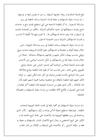 ‫توسعها‬ ‫و‬ ‫منوها‬ ‫يضمن‬ ‫ما‬ ‫هو‬ ‫و‬ , ‫السوقية‬ ‫حصتها‬ ‫ايدة‬‫ز‬ ‫و‬ ‫التنافسية‬ ‫هتا‬‫ر‬‫قد‬ ‫لرفع‬
.
-
‫إ‬
‫رسم‬ ‫يف‬ ‫املنظمة‬ ‫يساعد‬ ‫ائية‬‫ر‬‫الش‬ ‫اته‬‫ر‬‫قد‬ ‫معرفة‬ ‫و‬ ‫املستهلك‬ ‫سلوك‬ ‫اسة‬‫ر‬‫د‬ ‫ن‬
‫خدمات‬ ‫و‬ ‫سلع‬ ‫تقدمي‬ ‫تستطيع‬ ‫اليت‬ ‫هي‬ ‫الناجحة‬ ‫املنظمة‬ ‫أن‬ ‫إذ‬ , ‫ية‬‫ر‬‫التسع‬ ‫سياساهتا‬
‫فشلت‬ ‫املنتجات‬ ‫من‬ ‫فكثري‬ , ‫ائية‬‫ر‬‫الش‬ ‫امكنياهتم‬ ‫حدود‬ ‫يف‬ ‫مستهلكيها‬ ‫رغبات‬ ‫تشبع‬
, ‫هلا‬ ‫املستهلكني‬ ‫حاجة‬ ‫برغم‬ ‫هذا‬ ‫و‬ ‫السوق‬ ‫يف‬
‫تتناسب‬ ‫ال‬ ‫لكوهنا‬ ‫إال‬ ‫فيها‬ ‫لعيب‬ ‫ال‬
‫الدخول‬ ‫حمدودية‬ ‫بسبب‬ ‫ائية‬‫ر‬‫الش‬ ‫املستهلكني‬ ‫ات‬‫ر‬‫قد‬ ‫و‬
.
-
‫فمن‬ , ‫الرتوجيية‬ ‫سياساهتا‬ ‫رسم‬ ‫يف‬ ‫املنظمة‬ ‫يساعد‬ ‫املستهلك‬ ‫سلوك‬ ‫اسة‬‫ر‬‫د‬ ‫إن‬
‫يج‬‫ز‬‫م‬ ‫بتحديد‬ ‫التسويقية‬ ‫اإلدارة‬ ‫تقوم‬ ‫املستهلكني‬ ‫تفضيالت‬ ‫و‬ ‫اق‬‫و‬‫أذ‬ ‫معرفة‬ ‫خالل‬
‫علي‬ ‫للتأثري‬ ‫يهدف‬ ‫مناسب‬ ‫تروجيي‬
‫من‬ ‫فمثال‬ . ‫منتجاهتا‬ ‫ابستهالك‬ ‫إقناعهم‬ ‫و‬ ‫هم‬
‫ألحدى‬ ‫تبني‬ ‫ايضي‬‫ر‬‫ال‬ ‫الشباب‬ ‫لتكن‬ ‫و‬ ‫املستهلكني‬ ‫من‬ ‫فئة‬ ‫سلوك‬ ‫اسة‬‫ر‬‫د‬ ‫خالل‬
‫انمج‬‫ر‬‫ب‬ ‫متابعة‬ ‫على‬ ‫احلرص‬ ‫شديدو‬ ‫أهنم‬ ‫ايضية‬‫ر‬‫ال‬ ‫للمالبس‬ ‫املنتجة‬ ‫املؤسسات‬
‫إعالانهتا‬ ‫بوضع‬ ‫املنظمة‬ ‫هذه‬ ‫تقوم‬ ‫أن‬ ‫هنا‬ ‫املناسب‬ ‫فمن‬ , ‫حمدد‬ ‫ايضي‬‫ر‬ ‫يوين‬‫ز‬‫تلف‬
‫ه‬ ‫ضمن‬
‫ايدة‬‫ز‬‫ل‬ ‫و‬ , ‫منهم‬ ‫ممكن‬ ‫عدد‬ ‫اكرب‬ ‫إىل‬ ‫له‬‫و‬‫وص‬ ‫لتضمن‬ ‫ابلذات‬ ‫الربانمج‬ ‫ذا‬
‫تقوم‬ ‫عليهم‬ ‫التأثري‬
‫أبداء‬ ‫لتقوم‬ ‫لديهم‬ ‫حمبوبة‬ ‫ايضية‬‫ر‬ ‫شخصية‬ ‫مع‬ ‫ابلتعاقد‬ ‫املنظمة‬
‫و‬ ‫فعالية‬ ‫أكثر‬ ‫املنظمة‬ ‫هلذه‬ ‫الرتوجيية‬ ‫السياسة‬ ‫من‬ ‫جيعل‬ ‫الذي‬ ‫األمر‬ , ‫اإلعالن‬ ‫هذا‬
‫انطل‬ ‫ألهنا‬ ‫اإلقناع‬ ‫و‬ ‫الوصول‬ ‫على‬ ‫قدرة‬
‫تفضيالته‬ ‫و‬ ‫املستهلك‬ ‫سلوك‬ ‫اسة‬‫ر‬‫د‬ ‫من‬ ‫قت‬
‫املختلفة‬
.
-
‫ملنتجات‬ ‫يعية‬‫ز‬‫التو‬ ‫املنافذ‬ ‫حتديد‬ ‫يف‬ ‫ابلغة‬ ‫أمهية‬ ‫ذو‬ ‫املستهلك‬ ‫سلوك‬ ‫اسة‬‫ر‬‫د‬ ‫إن‬
‫الذي‬ ‫األمر‬ , ‫مستهلكيها‬ ‫كز‬
‫تر‬ ‫و‬ ‫اجد‬‫و‬‫ت‬ ‫أماكن‬ ‫امعرفة‬ ‫تستطيع‬ ‫اسطته‬‫و‬‫فب‬ , ‫املنظمة‬
‫الب‬ ‫نقاط‬ ‫على‬ ‫ابالعتماد‬ ‫إما‬ ‫يعية‬‫ز‬‫التو‬ ‫خططها‬ ‫رسم‬ ‫يف‬ ‫يساعدها‬
‫و‬ ‫هبا‬ ‫اخلاصة‬ ‫يع‬
‫رد‬ ‫معرفة‬ ‫و‬ ‫ابملستهلك‬ ‫املباشر‬ ‫لالتصال‬ ‫البيع‬ ‫رجال‬ ‫و‬ ‫الشخصي‬ ‫البيع‬ ‫على‬ ‫كيز‬
‫الرت‬
‫و‬ ‫مجلة‬ ‫جتار‬ ‫من‬ ‫كالء‬
‫الو‬ ‫و‬ ‫الوسطاء‬ ‫على‬ ‫ابالعتماد‬ ‫أو‬ , ‫ائي‬‫ر‬‫الش‬ ‫كه‬
‫سلو‬ ‫و‬ ‫فعله‬
 