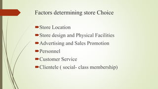 Factors determining store Choice
Store Location
Store design and Physical Facilities
Advertising and Sales Promotion
Personnel
Customer Service
Clientele ( social- class membership)
 