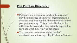 Post Purchase Dissonance
Post purchase dissonance is when the customer
may be unsatisfied or unsure of their purchasing
decision; they may rethink about there decision on
post purchase stage. This is basically due to the
difference between what they actually expected to
have and what they really experienced.
The customer encounters higher level of
dissatisfaction in this stage. Eg: Cashmere Sweater.
 