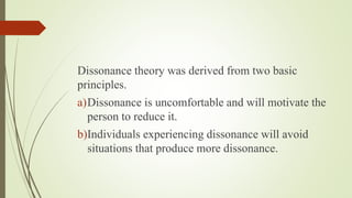 Dissonance theory was derived from two basic
principles.
a)Dissonance is uncomfortable and will motivate the
person to reduce it.
b)Individuals experiencing dissonance will avoid
situations that produce more dissonance.
 