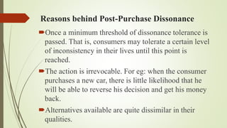 Reasons behind Post-Purchase Dissonance
Once a minimum threshold of dissonance tolerance is
passed. That is, consumers may tolerate a certain level
of inconsistency in their lives until this point is
reached.
The action is irrevocable. For eg: when the consumer
purchases a new car, there is little likelihood that he
will be able to reverse his decision and get his money
back.
Alternatives available are quite dissimilar in their
qualities.
 
