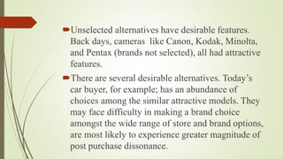 Unselected alternatives have desirable features.
Back days, cameras like Canon, Kodak, Minolta,
and Pentax (brands not selected), all had attractive
features.
There are several desirable alternatives. Today’s
car buyer, for example; has an abundance of
choices among the similar attractive models. They
may face difficulty in making a brand choice
amongst the wide range of store and brand options,
are most likely to experience greater magnitude of
post purchase dissonance.
 