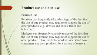 Product use and non-use
Product Use
Retailers can frequently take advantage of the fact that
the use of one product may require or suggest the use of
other products, e.g., dresses and shoes, Bikes and
helmets,etc.
Marketer can frequently take advantage of the fact that
the use of one product may require or suggest the use of
other product. Thus, marketer need to understand how
consumers use their products for a variety of reasons.
 