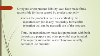 Stringent(strict) product liability laws have made firms
responsible for harm caused by products not only
when the product is used as specified by the
manufacturer, but in any reasonably foreseeable
(situation that can be guessed) use of the products.
Thus, the manufacturer must design products with both
the primary purpose and other potential uses in mind.
This requires substantial research in how actually
consumer use products.
 