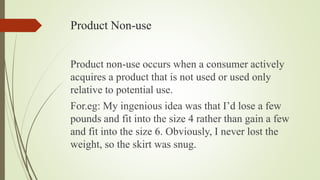 Product Non-use
Product non-use occurs when a consumer actively
acquires a product that is not used or used only
relative to potential use.
For.eg: My ingenious idea was that I’d lose a few
pounds and fit into the size 4 rather than gain a few
and fit into the size 6. Obviously, I never lost the
weight, so the skirt was snug.
 