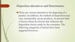 Disposition alternatives and Determinants:
There are various alternatives for disposing of a
product. In addition, the method of disposition may
vary considerably across products. At present little
is known about the factors that influence the
disposition choice made by the consumer. The
following categories of factors have been
suggested however.
 