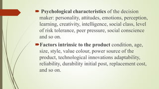  Psychological characteristics of the decision
maker: personality, attitudes, emotions, perception,
learning, creativity, intelligence, social class, level
of risk tolerance, peer pressure, social conscience
and so on.
Factors intrinsic to the product condition, age,
size, style, value colour, power source of the
product, technological innovations adaptability,
reliability, durability initial post, replacement cost,
and so on.
 