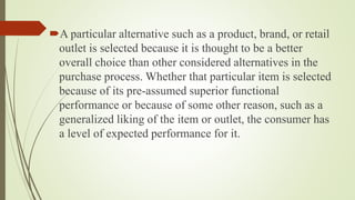 A particular alternative such as a product, brand, or retail
outlet is selected because it is thought to be a better
overall choice than other considered alternatives in the
purchase process. Whether that particular item is selected
because of its pre-assumed superior functional
performance or because of some other reason, such as a
generalized liking of the item or outlet, the consumer has
a level of expected performance for it.
 