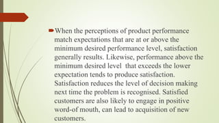 When the perceptions of product performance
match expectations that are at or above the
minimum desired performance level, satisfaction
generally results. Likewise, performance above the
minimum desired level that exceeds the lower
expectation tends to produce satisfaction.
Satisfaction reduces the level of decision making
next time the problem is recognised. Satisfied
customers are also likely to engage in positive
word-of mouth, can lead to acquisition of new
customers.
 