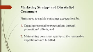 Marketing Strategy and Dissatisfied
Consumers
Firms need to satisfy consumer expectations by;
1. Creating reasonable expectations through
promotional efforts, and
2. Maintaining consistent quality so the reasonable
expectations are fulfilled.
 