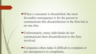 When a consumer is dissatisfied, the most
favorable consequence is for the person to
communicate this dissatisfaction to the firm but to
no one else.
Unfortunately, many individuals do not
communicate their dissatisfaction to the firm
involved.
Companies often make it difficult to complain or
are unresponsive to complaints.
 