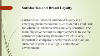 Satisfaction and Brand Loyalty
Customer satisfaction and brand loyalty is an
emerging phenomenon that is considered a vital issue
for which the business firms are very sensitive. The
main objective behind its improvement is to see the
consumer purchasing behaviour which is very
important in company’s performance and maintain
sustainable growth in a highly competitive
environment.
 