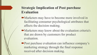 Strategic Implication of Post purchase
Evaluation
Marketers may have to become more involved in
facilitating consumer psychological attributes that
affects the decision making.
Marketers may know about the evaluation criteria's
that are drawn by customers for product
evaluation.
Post purchase evaluation can influence company’s
marketing strategy through the final response
received after decision making.
 