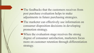 The feedbacks that the customers receives from
post purchase evaluation helps to make
adjustments in future purchasing strategies.
The marketer can effectively use information on
consumer disposition decisions in developing
promotion strategy.
When the evaluation stage receives the strong
degree of consumer satisfaction, marketers focus
more on customer retention through differentiation
strategy.
 