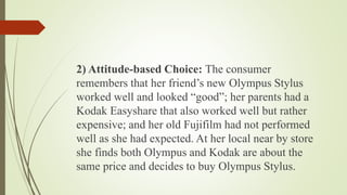 2) Attitude-based Choice: The consumer
remembers that her friend’s new Olympus Stylus
worked well and looked “good”; her parents had a
Kodak Easyshare that also worked well but rather
expensive; and her old Fujifilm had not performed
well as she had expected. At her local near by store
she finds both Olympus and Kodak are about the
same price and decides to buy Olympus Stylus.
 