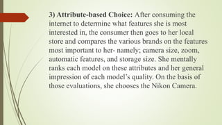 3) Attribute-based Choice: After consuming the
internet to determine what features she is most
interested in, the consumer then goes to her local
store and compares the various brands on the features
most important to her- namely; camera size, zoom,
automatic features, and storage size. She mentally
ranks each model on these attributes and her general
impression of each model’s quality. On the basis of
those evaluations, she chooses the Nikon Camera.
 