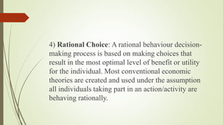 4) Rational Choice: A rational behaviour decision-
making process is based on making choices that
result in the most optimal level of benefit or utility
for the individual. Most conventional economic
theories are created and used under the assumption
all individuals taking part in an action/activity are
behaving rationally.
 