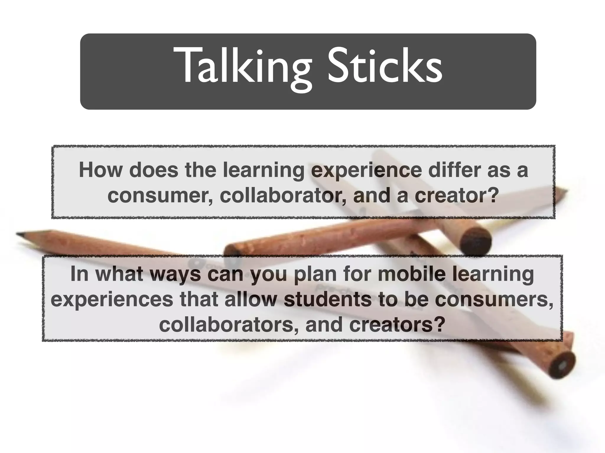 Talking Sticks
  How does the learning experience differ as a
    consumer, collaborator, and a creator?


  In what ways can you plan for mobile learning
experiences that allow students to be consumers,
           collaborators, and creators?
 