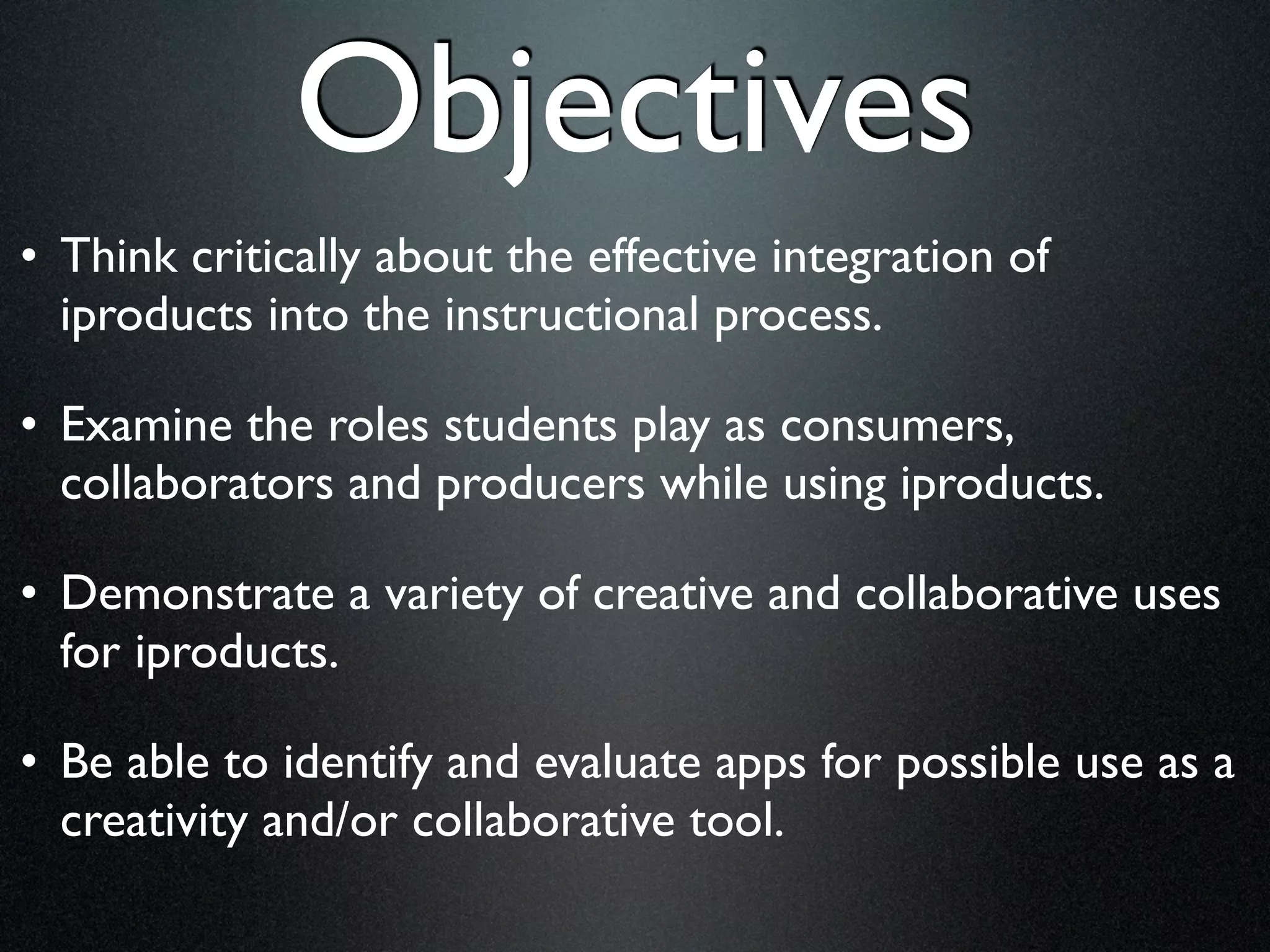 Objectives
• Think critically about the effective integration of
  iproducts into the instructional process.

• Examine the roles students play as consumers,
  collaborators and producers while using iproducts.

• Demonstrate a variety of creative and collaborative uses
  for iproducts.

• Be able to identify and evaluate apps for possible use as a
  creativity and/or collaborative tool.
 