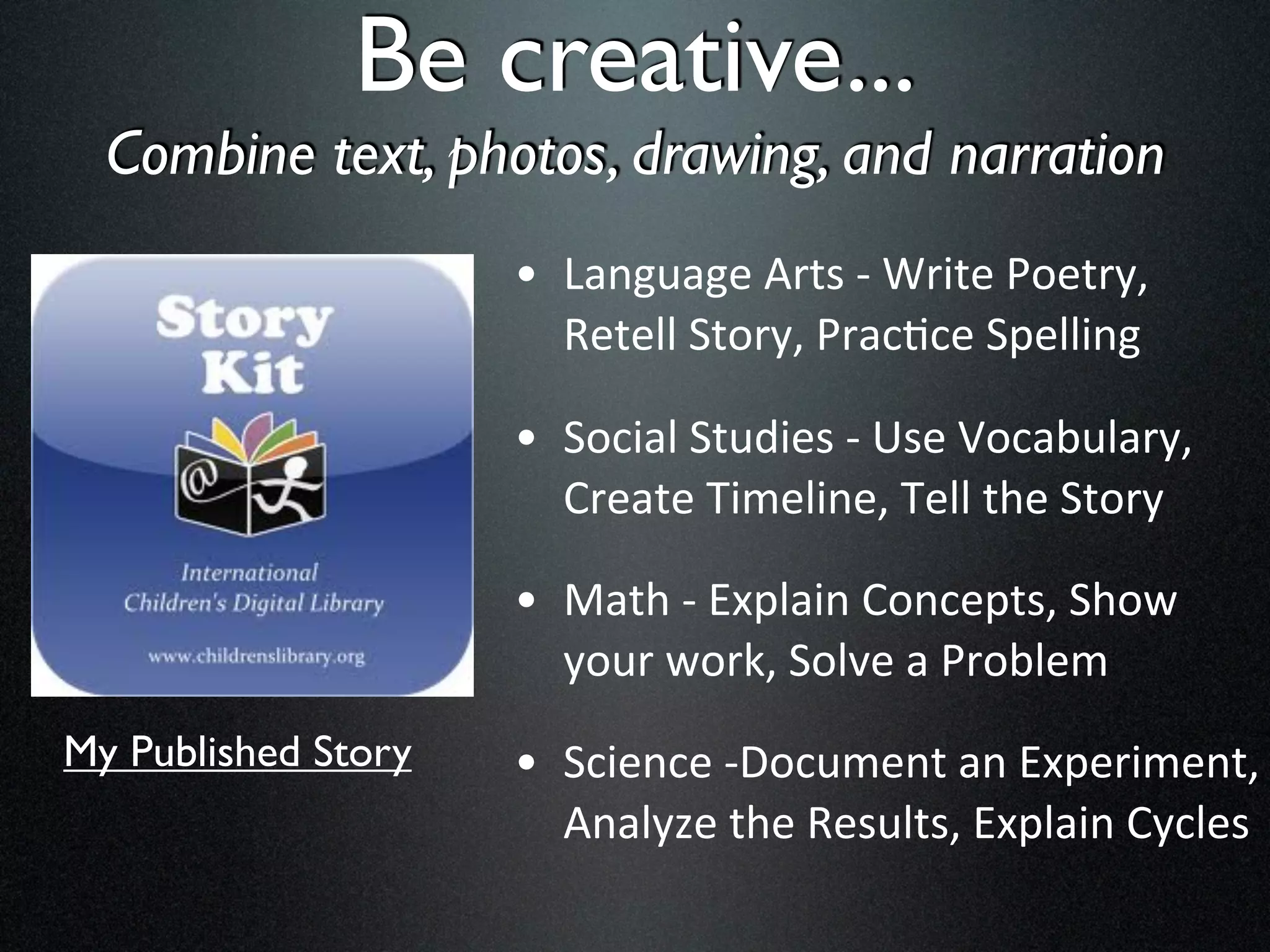Be creative...
  Combine text, photos, drawing, and narration
                     • Language	
  Arts	
  -­‐	
  Write	
  Poetry,	
  
                       Retell	
  Story,	
  Prac8ce	
  Spelling

                     • Social	
  Studies	
  -­‐	
  Use	
  Vocabulary,	
  
                       Create	
  Timeline,	
  Tell	
  the	
  Story

                     • Math	
  -­‐	
  Explain	
  Concepts,	
  Show	
  
                       your	
  work,	
  Solve	
  a	
  Problem
My Published Story   • Science	
  -­‐Document	
  an	
  Experiment,	
  
                       Analyze	
  the	
  Results,	
  Explain	
  Cycles
 
