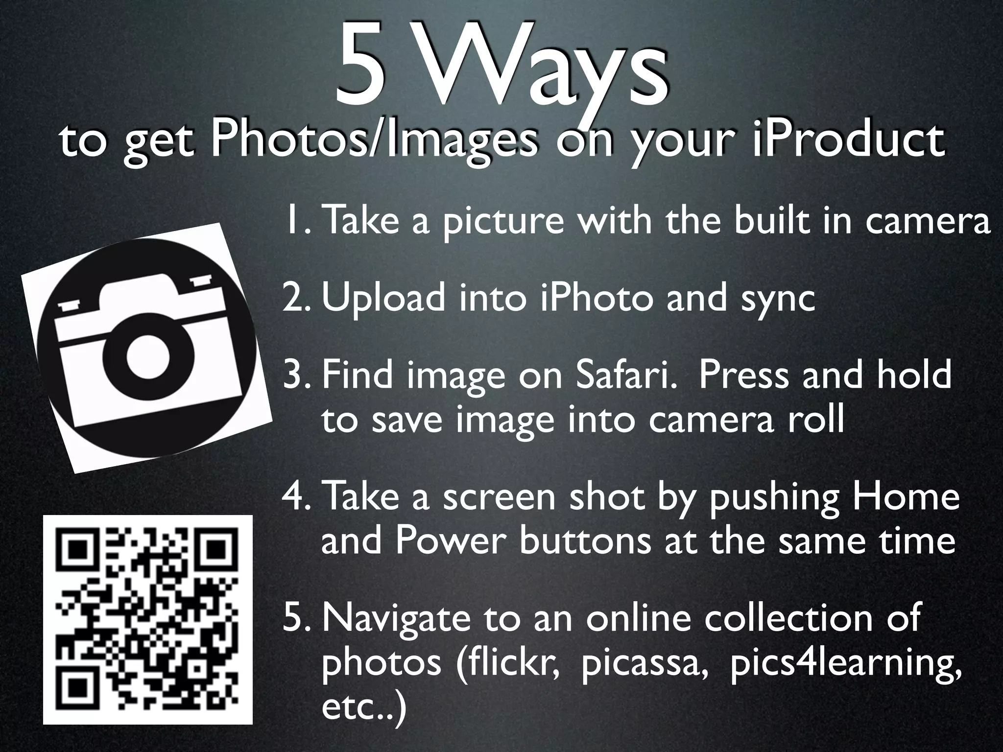 5 Ways iProduct
to get Photos/Images on your
       1. Take a picture with the built in camera
       2. Upload into iPhoto and sync
       3. Find image on Safari. Press and hold
          to save image into camera roll
       4. Take a screen shot by pushing Home
          and Power buttons at the same time
       5. Navigate to an online collection of
          photos (ﬂickr, picassa, pics4learning,
          etc..)
 