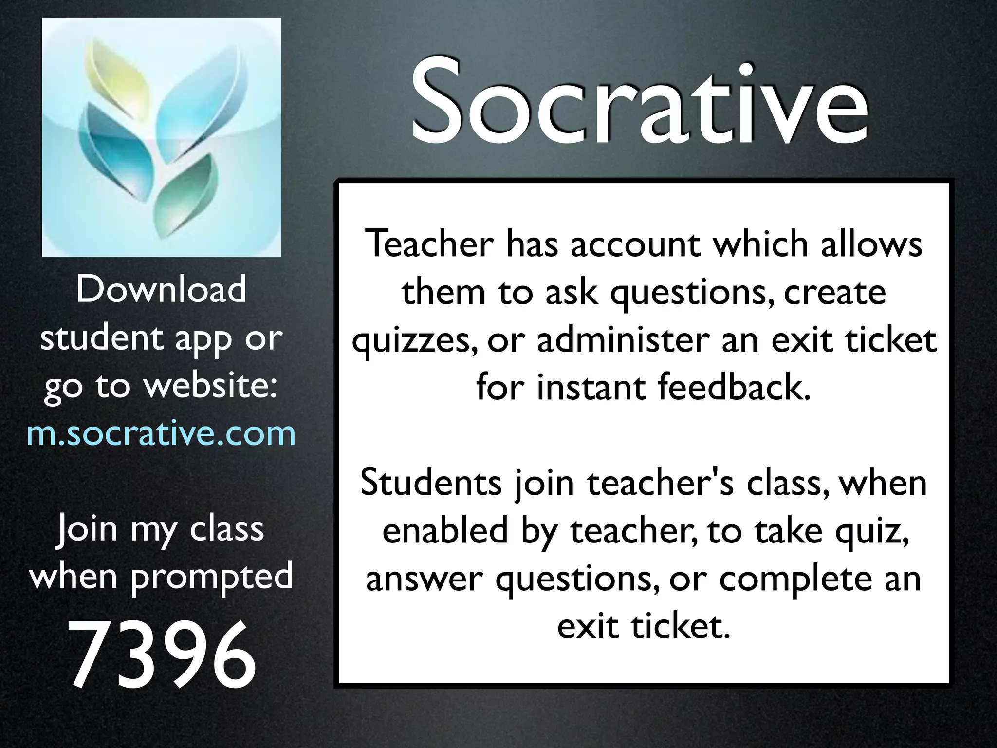 Socrative
                   Teacher has account which allows
   Download          them to ask questions, create
student app or    quizzes, or administer an exit ticket
 go to website:           for instant feedback.
m.socrative.com
                  Students join teacher's class, when
 Join my class     enabled by teacher, to take quiz,
when prompted     answer questions, or complete an

  7396
                              exit ticket.
 