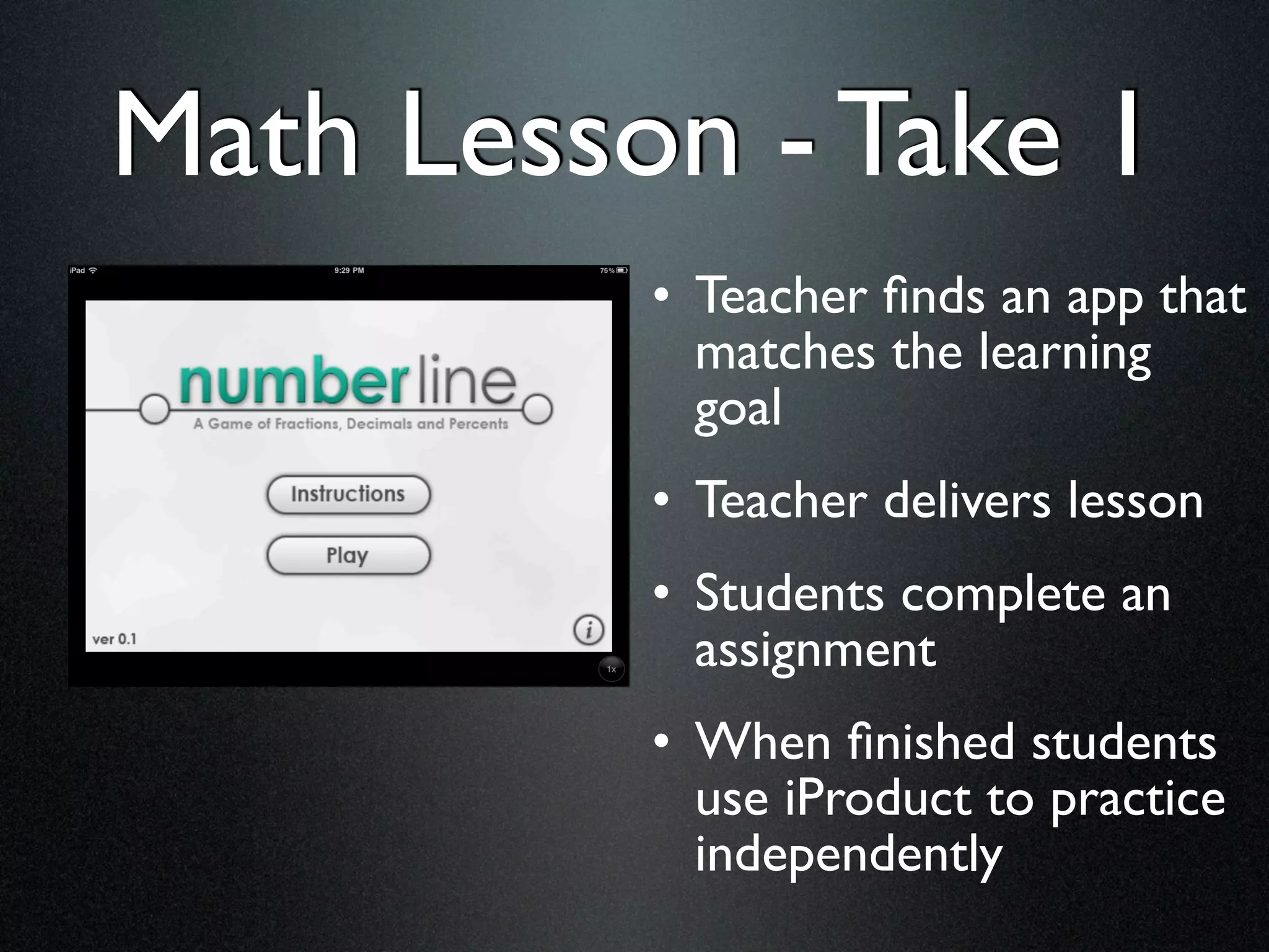 Math Lesson - Take 1
          • Teacher ﬁnds an app that
            matches the learning
            goal
          • Teacher delivers lesson
          • Students complete an
            assignment
          • When ﬁnished students
            use iProduct to practice
            independently
 