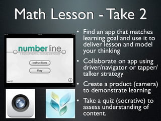 Math Lesson - Take 2
         • Find an app that matches
           learning goal and use it to
           deliver lesson and model
           your thinking
         • Collaborate on app using
           driver/navigator or tapper/
           talker strategy
         • Create a product (camera)
           to demonstrate learning
         • Take a quiz (socrative) to
           assess understanding of
           content.
 