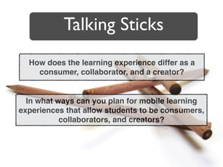Talking Sticks
  How does the learning experience differ as a
    consumer, collaborator, and a creator?


  In what ways can you plan for mobile learning
experiences that allow students to be consumers,
           collaborators, and creators?
 