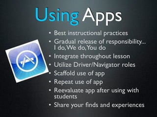 Using Apps
 • Best instructional practices
 • Gradual release of responsibility...
   I do, We do,You do
 • Integrate throughout lesson
 • Utilize Driver/Navigator roles
 • Scaffold use of app
 • Repeat use of app
 • Reevaluate app after using with
   students
 • Share your ﬁnds and experiences
 