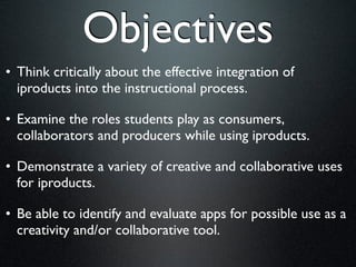 Objectives
• Think critically about the effective integration of
  iproducts into the instructional process.

• Examine the roles students play as consumers,
  collaborators and producers while using iproducts.

• Demonstrate a variety of creative and collaborative uses
  for iproducts.

• Be able to identify and evaluate apps for possible use as a
  creativity and/or collaborative tool.
 