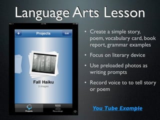 Language Arts Lesson
          • Create a simple story,
            poem, vocabulary card, book
            report, grammar examples
          • Focus on literary device
          • Use preloaded photos as
            writing prompts
          • Record voice to to tell story
            or poem


             You Tube Example
 