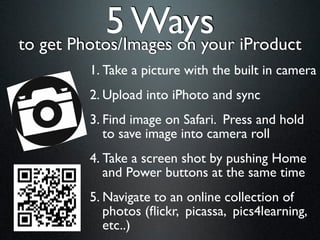 5 Ways iProduct
to get Photos/Images on your
       1. Take a picture with the built in camera
       2. Upload into iPhoto and sync
       3. Find image on Safari. Press and hold
          to save image into camera roll
       4. Take a screen shot by pushing Home
          and Power buttons at the same time
       5. Navigate to an online collection of
          photos (ﬂickr, picassa, pics4learning,
          etc..)
 