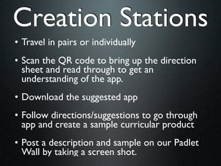 Creation Stations
• Travel in pairs or individually
• Scan the QR code to bring up the direction
  sheet and read through to get an
  understanding of the app.
• Download the suggested app
• Follow directions/suggestions to go through
  app and create a sample curricular product
• Post a description and sample on our Padlet
  Wall by taking a screen shot.
 