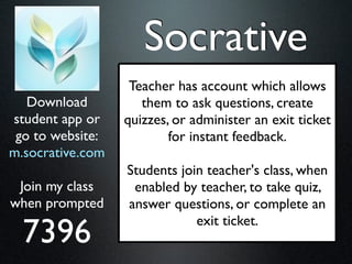 Socrative
                   Teacher has account which allows
   Download          them to ask questions, create
student app or    quizzes, or administer an exit ticket
 go to website:           for instant feedback.
m.socrative.com
                  Students join teacher's class, when
 Join my class     enabled by teacher, to take quiz,
when prompted     answer questions, or complete an

  7396
                              exit ticket.
 