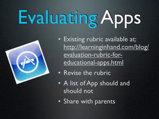 Evaluating Apps
    • Existing rubric available at:
      http://learninginhand.com/blog/
      evaluation-rubric-for-
      educational-apps.html
    • Revise the rubric
    • A list of App should and
      should not
    • Share with parents
 