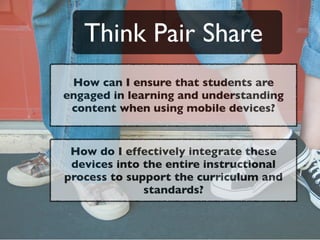 Think Pair Share
 How can I ensure that students are
engaged in learning and understanding
 content when using mobile devices?


 How do I effectively integrate these
 devices into the entire instructional
process to support the curriculum and
              standards?
 