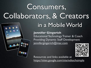 Consumers,
Collaborators, & Creators
           in a Mobile World
        Jennifer Gingerich
        Educational Technology Trainer & Coach
        Providing Dynamic Staff Development
        jennifergingerich@mac.com



        Resources and links available at
        https://sites.google.com/site/edtechsimple
 