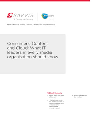 WHITE PAPER: Mobile Content Delivery for Media Industry




Consumers, Content
and Cloud: What IT
leaders in every media
organisation should know




                                              Table of Contents
                                              2   edia study: two sides
                                                 M                         7  t’s the message, not  
                                                                              I
                                                 of the coin                  the medium

                                              4   he two must-haves
                                                 T
                                                 for media providers: a
                                                 robust cloud platform
                                                 and application
                                                 performance
                                                 monitoring tools 
 