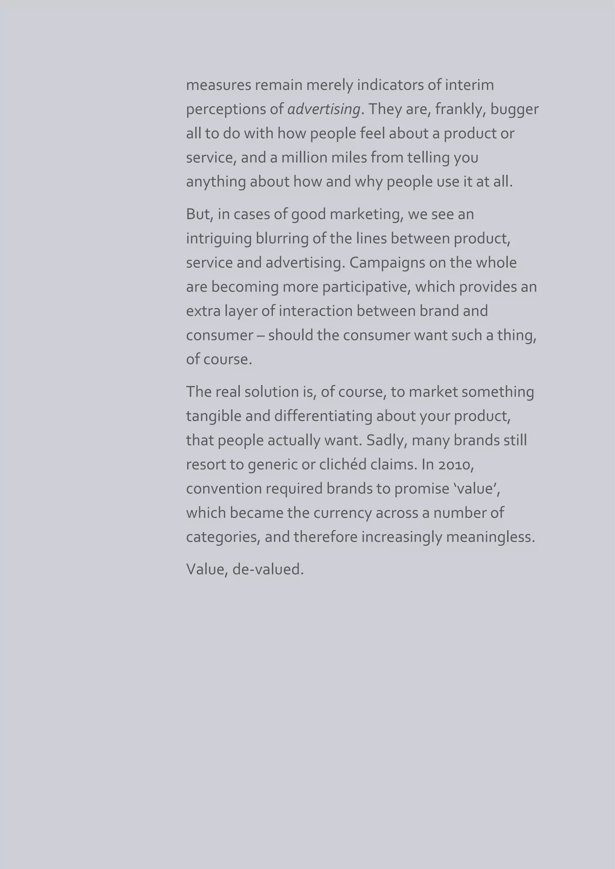 measures remain merely indicators of interim
perceptions of advertising. They are, frankly, bugger
all to do with how people feel about a product or
service, and a million miles from telling you
anything about how and why people use it at all.
But, in cases of good marketing, we see an
intriguing blurring of the lines between product,
service and advertising. Campaigns on the whole
are becoming more participative, which provides an
extra layer of interaction between brand and
consumer – should the consumer want such a thing,
of course.
The real solution is, of course, to market something
tangible and differentiating about your product,
that people actually want. Sadly, many brands still
resort to generic or clichéd claims. In 2010,
convention required brands to promise ‘value’,
which became the currency across a number of
categories, and therefore increasingly meaningless.
Value, de-valued.
 