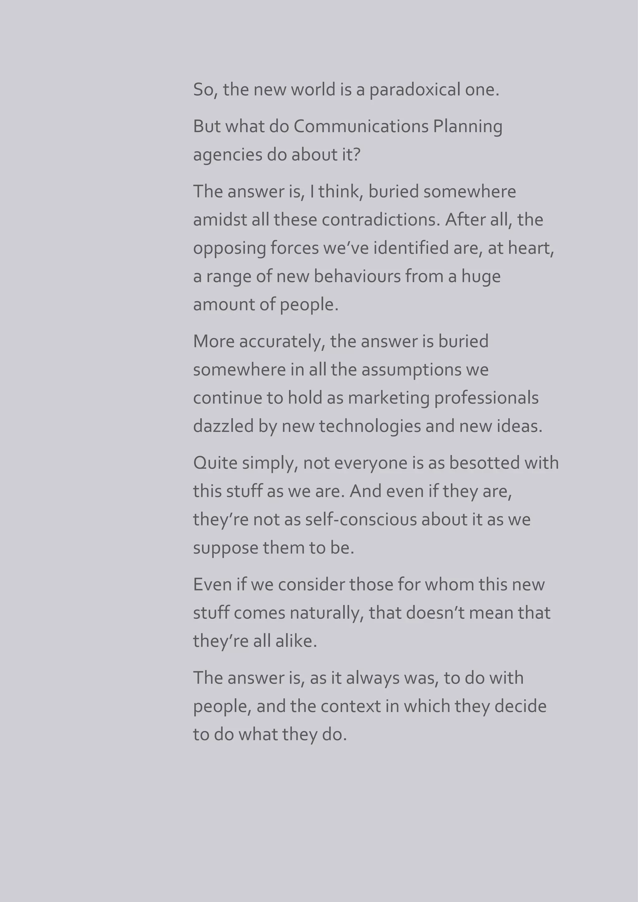 So, the new world is a paradoxical one.
But what do Communications Planning
agencies do about it?
The answer is, I think, buried somewhere
amidst all these contradictions. After all, the
opposing forces we’ve identified are, at heart,
a range of new behaviours from a huge
amount of people.
More accurately, the answer is buried
somewhere in all the assumptions we
continue to hold as marketing professionals
dazzled by new technologies and new ideas.
Quite simply, not everyone is as besotted with
this stuff as we are. And even if they are,
they’re not as self-conscious about it as we
suppose them to be.
Even if we consider those for whom this new
stuff comes naturally, that doesn’t mean that
they’re all alike.
The answer is, as it always was, to do with
people, and the context in which they decide
to do what they do.
 