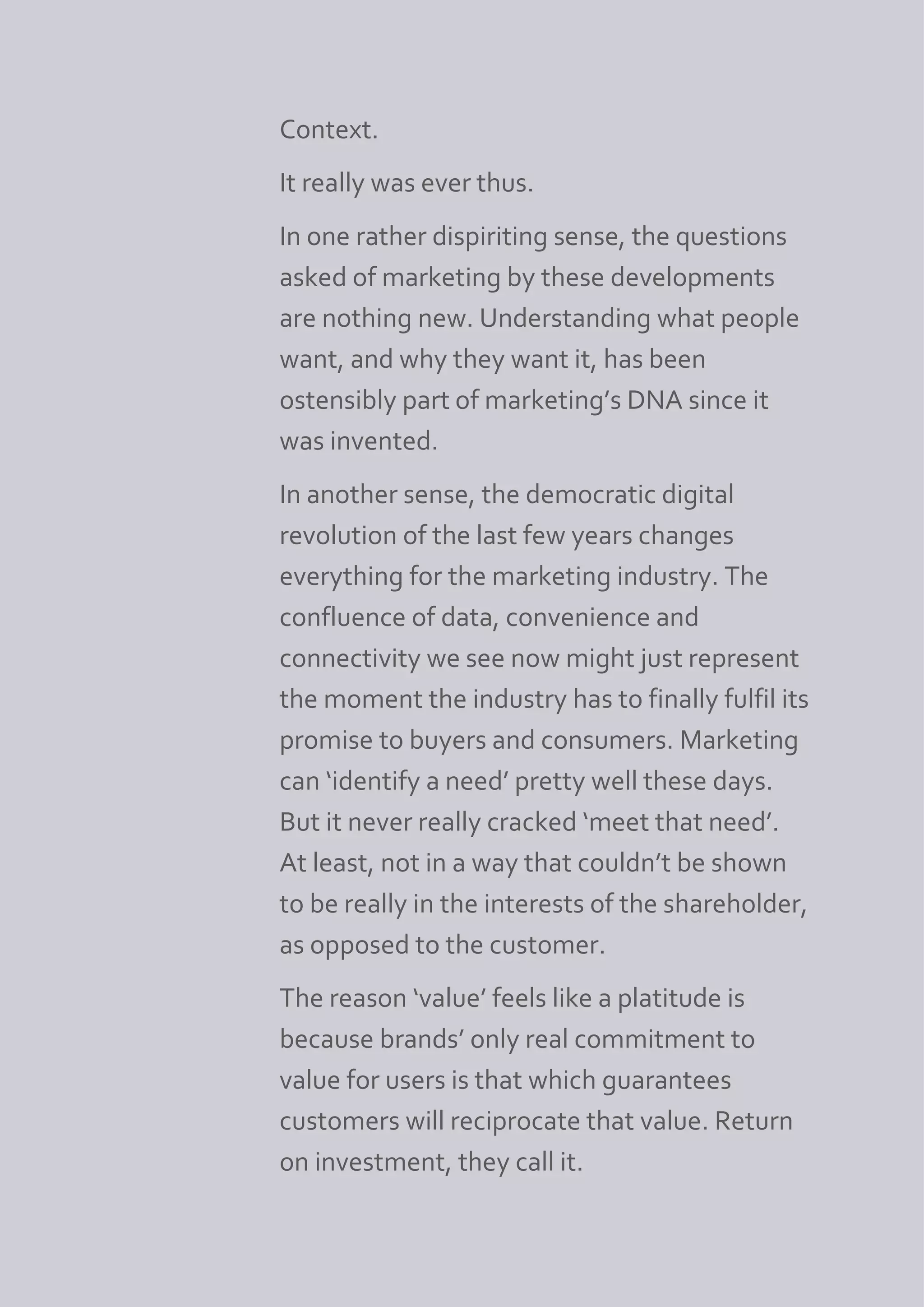 Context.
It really was ever thus.
In one rather dispiriting sense, the questions
asked of marketing by these developments
are nothing new. Understanding what people
want, and why they want it, has been
ostensibly part of marketing’s DNA since it
was invented.
In another sense, the democratic digital
revolution of the last few years changes
everything for the marketing industry. The
confluence of data, convenience and
connectivity we see now might just represent
the moment the industry has to finally fulfil its
promise to buyers and consumers. Marketing
can ‘identify a need’ pretty well these days.
But it never really cracked ‘meet that need’.
At least, not in a way that couldn’t be shown
to be really in the interests of the shareholder,
as opposed to the customer.
The reason ‘value’ feels like a platitude is
because brands’ only real commitment to
value for users is that which guarantees
customers will reciprocate that value. Return
on investment, they call it.
 