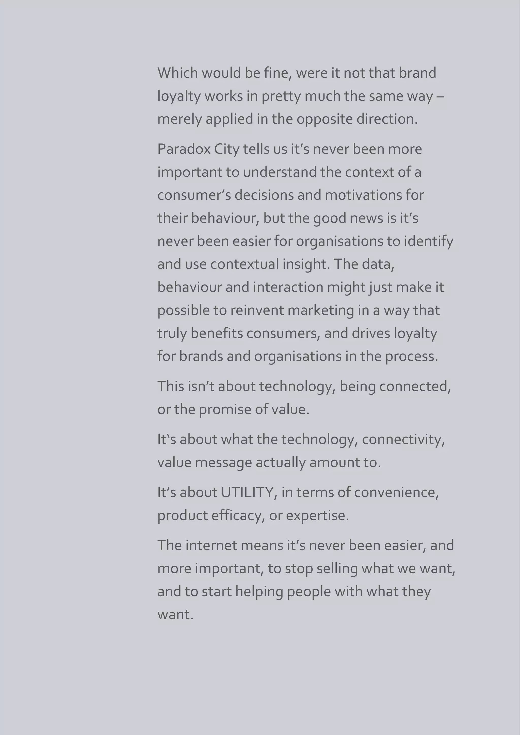 Which would be fine, were it not that brand
loyalty works in pretty much the same way –
merely applied in the opposite direction.
Paradox City tells us it’s never been more
important to understand the context of a
consumer’s decisions and motivations for
their behaviour, but the good news is it’s
never been easier for organisations to identify
and use contextual insight. The data,
behaviour and interaction might just make it
possible to reinvent marketing in a way that
truly benefits consumers, and drives loyalty
for brands and organisations in the process.
This isn’t about technology, being connected,
or the promise of value.
It‘s about what the technology, connectivity,
value message actually amount to.
It’s about UTILITY, in terms of convenience,
product efficacy, or expertise.
The internet means it’s never been easier, and
more important, to stop selling what we want,
and to start helping people with what they
want.
 