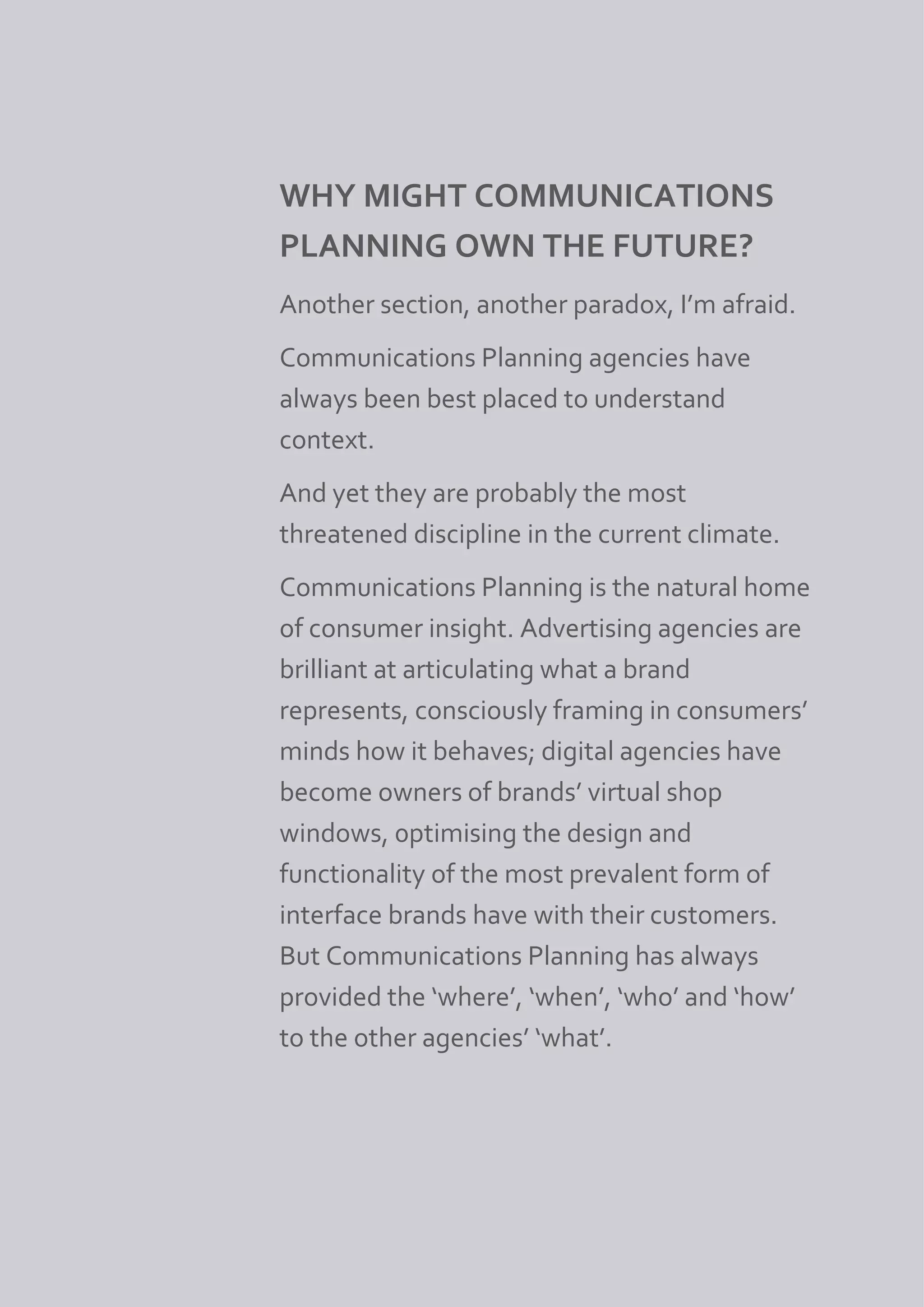 WHY MIGHT COMMUNICATIONS
PLANNING OWN THE FUTURE?
Another section, another paradox, I’m afraid.
Communications Planning agencies have
always been best placed to understand
context.
And yet they are probably the most
threatened discipline in the current climate.
Communications Planning is the natural home
of consumer insight. Advertising agencies are
brilliant at articulating what a brand
represents, consciously framing in consumers’
minds how it behaves; digital agencies have
become owners of brands’ virtual shop
windows, 0ptimising the design and
functionality of the most prevalent form of
interface brands have with their customers.
But Communications Planning has always
provided the ‘where’, ‘when’, ‘who’ and ‘how’
to the other agencies’ ‘what’.
 