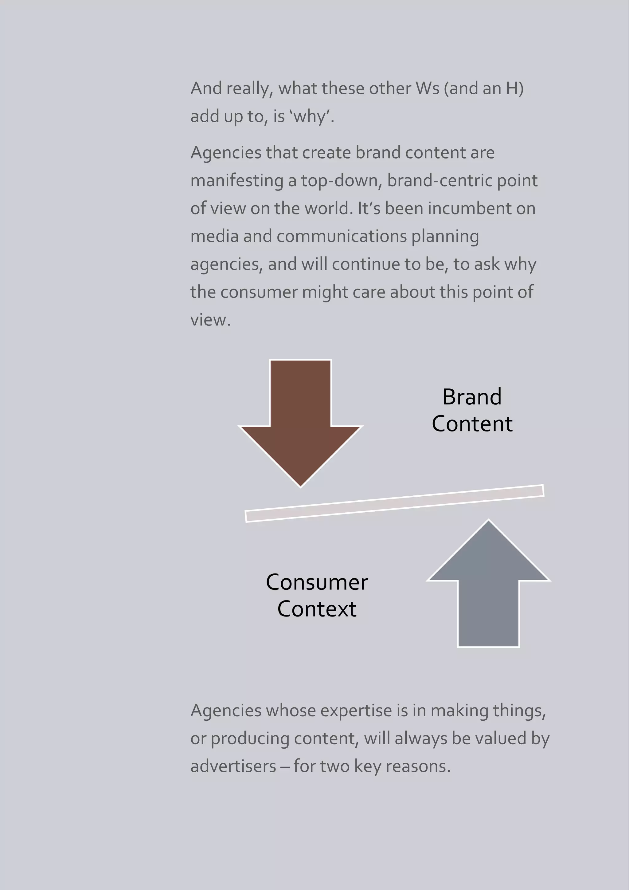 And really, what these other Ws (and an H)
add up to, is ‘why’.
Agencies that create brand content are
manifesting a top-down, brand-centric point
of view on the world. It’s been incumbent on
media and communications planning
agencies, and will continue to be, to ask why
the consumer might care about this point of
view.



                                Brand
                               Content




         Consumer
          Context



Agencies whose expertise is in making things,
or producing content, will always be valued by
advertisers – for two key reasons.
 