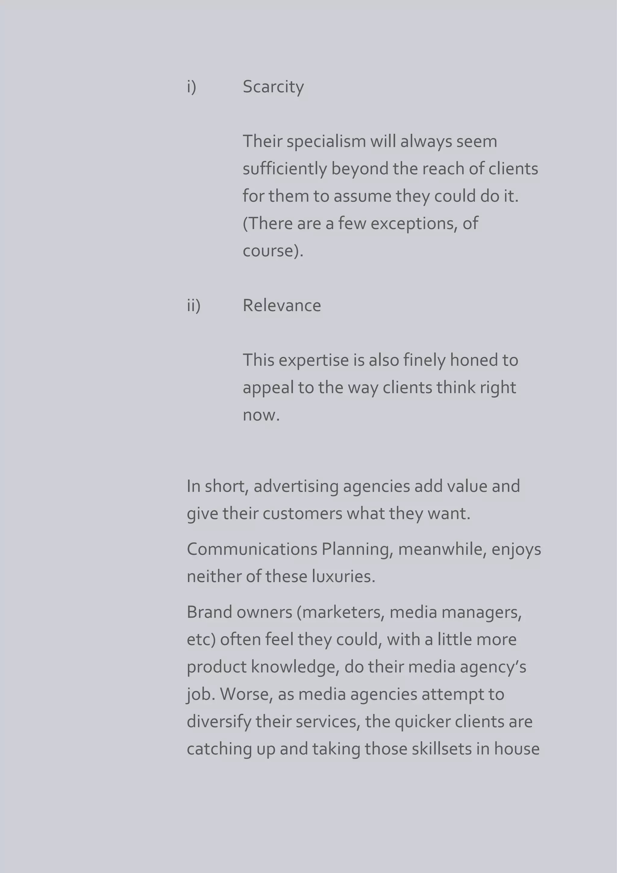 i)     Scarcity

       Their specialism will always seem
       sufficiently beyond the reach of clients
       for them to assume they could do it.
       (There are a few exceptions, of
       course).

ii)    Relevance

       This expertise is also finely honed to
       appeal to the way clients think right
       now.


In short, advertising agencies add value and
give their customers what they want.
Communications Planning, meanwhile, enjoys
neither of these luxuries.
Brand owners (marketers, media managers,
etc) often feel they could, with a little more
product knowledge, do their media agency’s
job. Worse, as media agencies attempt to
diversify their services, the quicker clients are
catching up and taking those skillsets in house
 