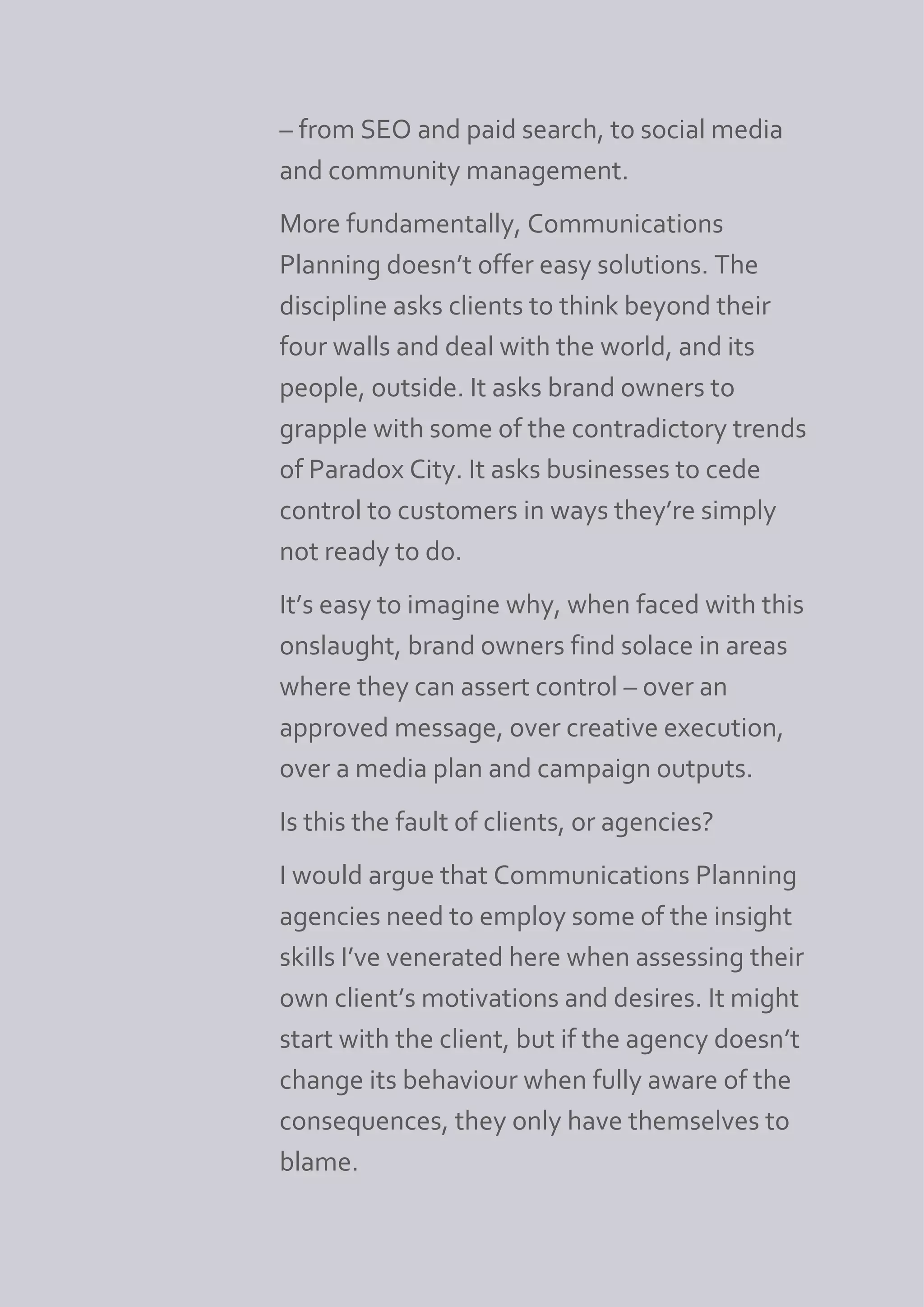– from SEO and paid search, to social media
and community management.
More fundamentally, Communications
Planning doesn’t offer easy solutions. The
discipline asks clients to think beyond their
four walls and deal with the world, and its
people, outside. It asks brand owners to
grapple with some of the contradictory trends
of Paradox City. It asks businesses to cede
control to customers in ways they’re simply
not ready to do.
It’s easy to imagine why, when faced with this
onslaught, brand owners find solace in areas
where they can assert control – over an
approved message, over creative execution,
over a media plan and campaign outputs.
Is this the fault of clients, or agencies?
I would argue that Communications Planning
agencies need to employ some of the insight
skills I’ve venerated here when assessing their
own client’s motivations and desires. It might
start with the client, but if the agency doesn’t
change its behaviour when fully aware of the
consequences, they only have themselves to
blame.
 