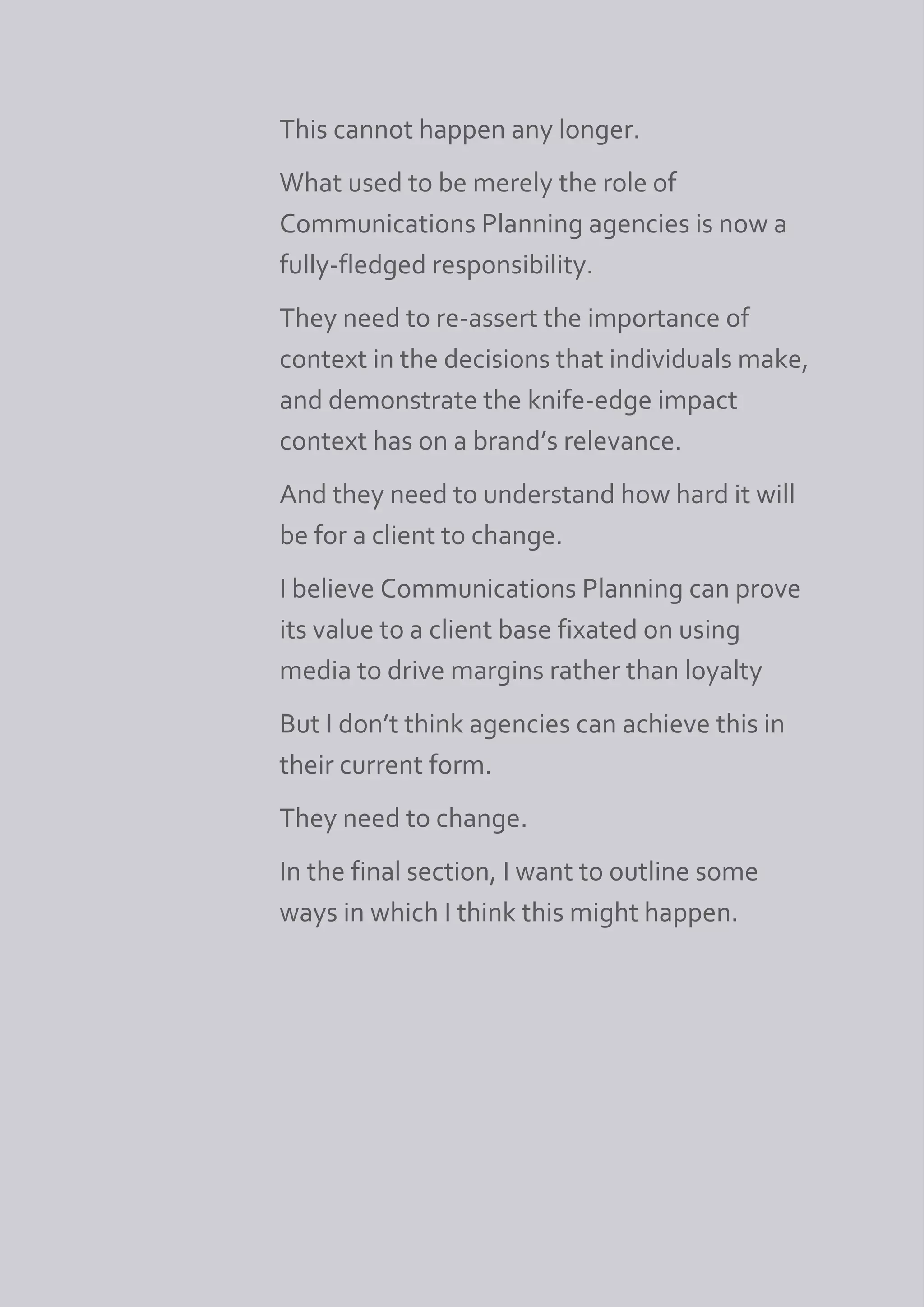 This cannot happen any longer.
What used to be merely the role of
Communications Planning agencies is now a
fully-fledged responsibility.
They need to re-assert the importance of
context in the decisions that individuals make,
and demonstrate the knife-edge impact
context has on a brand’s relevance.
And they need to understand how hard it will
be for a client to change.
I believe Communications Planning can prove
its value to a client base fixated on using
media to drive margins rather than loyalty
But I don’t think agencies can achieve this in
their current form.
They need to change.
In the final section, I want to outline some
ways in which I think this might happen.
 