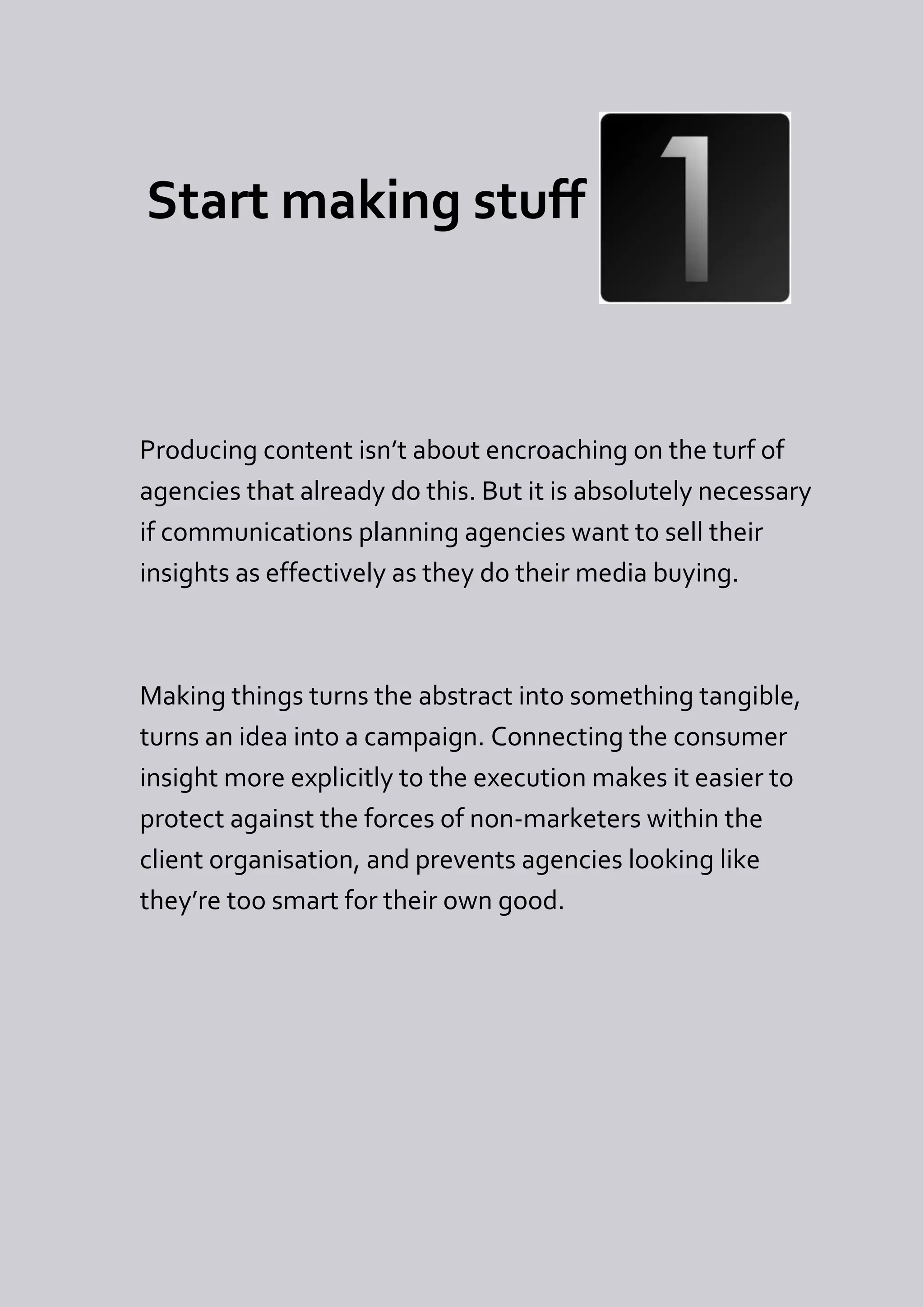 Start making stuff



Producing content isn’t about encroaching on the turf of
agencies that already do this. But it is absolutely necessary
if communications planning agencies want to sell their
insights as effectively as they do their media buying.



Making things turns the abstract into something tangible,
turns an idea into a campaign. Connecting the consumer
insight more explicitly to the execution makes it easier to
protect against the forces of non-marketers within the
client organisation, and prevents agencies looking like
they’re too smart for their own good.
 